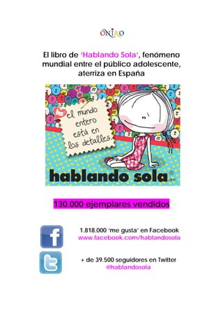 El libro de ‘Hablando Sola’, fenómeno
mundial entre el público adolescente,
aterriza en España
130.000 ejemplares vendidos
1.818.000 ‘me gusta’ en Facebook
www.facebook.com/hablandosola
+ de 39.500 seguidores en Twitter
@hablandosola
 