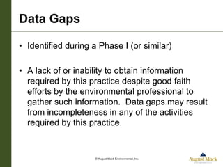 Data Gaps

• Identified during a Phase I (or similar)

• A lack of or inability to obtain information
  required by this practice despite good faith
  efforts by the environmental professional to
  gather such information. Data gaps may result
  from incompleteness in any of the activities
  required by this practice.


                    © August Mack Environmental, Inc.
 
