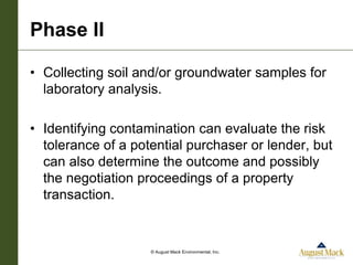 Phase II

• Collecting soil and/or groundwater samples for
  laboratory analysis.

• Identifying contamination can evaluate the risk
  tolerance of a potential purchaser or lender, but
  can also determine the outcome and possibly
  the negotiation proceedings of a property
  transaction.


                    © August Mack Environmental, Inc.
 