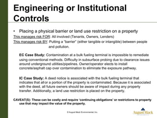 Engineering or Institutional
Controls
• Placing a physical barrier or land use restriction on a property
This manages risk FOR: All involved (Tenants, Owners, Lenders)
This manages risk BY: Putting a “barrier” (either tangible or intangible) between people
                     and pollution.

    EC Case Study: Contamination at a bulk fueling terminal is impossible to remediate
    using conventional methods. Difficulty in subsurface probing due to clearance issues
    around underground utilities/pipelines. Owner/operator elects to install
    concrete/asphalt cap over contamination to eliminate the exposure pathway.

    IC Case Study: A deed notice is associated with the bulk fueling terminal that
    indicates that all or a portion of the property is contaminated. Because it is associated
    with the deed, all future owners should be aware of impact during any property
    transfer. Additionally, a land use restriction is placed on the property.

CAVEAT(S): These can be costly and require ‘continuing obligations’ or restrictions to property
   use that may impact the value of the property.

                                    © August Mack Environmental, Inc.
 