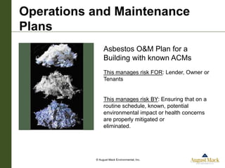 Operations and Maintenance
Plans
                Asbestos O&M Plan for a
                Building with known ACMs
                This manages risk FOR: Lender, Owner or
                Tenants


                This manages risk BY: Ensuring that on a
                routine schedule, known, potential
                environmental impact or health concerns
                are properly mitigated or
                eliminated.




           © August Mack Environmental, Inc.
 