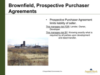 Brownfield, Prospective Purchaser
Agreements
                   • Prospective Purchaser Agreement
                     limits liability of seller.
                   This manages risk FOR: Lender, Owner,
                       Developer
                   This manages risk BY: Knowing exactly what is
                       required by all parties upon development
                                and deed transfer.




              © August Mack Environmental, Inc.
 