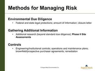 Methods for Managing Risk
Environmental Due Diligence
  •   Federal and state legal protections; amount of Information; closure letter


Gathering Additional Information
  •   Additional research (beyond standard due diligence); Phase II Site
      Assessments


Controls
  •   Engineering/Institutional controls; operations and maintenance plans;
      brownfield/prospective purchaser agreements; remediation




                              © August Mack Environmental, Inc.
 