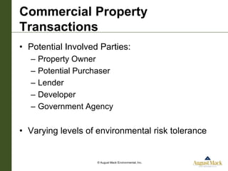 Commercial Property
Transactions
• Potential Involved Parties:
  –   Property Owner
  –   Potential Purchaser
  –   Lender
  –   Developer
  –   Government Agency

• Varying levels of environmental risk tolerance


                     © August Mack Environmental, Inc.
 