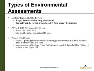 Types of Environmental
Assessments
•   Desktop Environmental Review –
     – Scope: Records review only, no site visit
     – Typically can be turned around quickly for a speedy transaction!

•   ASTM E 1528-06 Transaction Screen
     – Scope: ASTM 1528-06.
     – Site Visit by either consultant OR user

•   Phase I ESA Update
     – Scope: Update prior Phase I with current government records data, historical
        data, interviews and site visit
     – In most cases, utilized for Phase I’s that have exceeded their shelf life (180 days)
        but are under 1 year old.




                                    © August Mack Environmental, Inc.
 