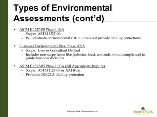 Types of Environmental
Assessments (cont’d)
•   ASTM E 1527-00 Phase I ESA
     – Scope: ASTM 1527-00.
     – Will evaluate environmental risk but does not provide liability protections

•   Business/Environmental Risk Phase I ESA
     – Scope: User or Consultant Defined
     – Includes non-scope items like (asbestos, lead, wetlands, mold, compliance) to
        guide business decisions

•   ASTM E 1527-05 Phase I ESA (All Appropriate Inquiry)
     – Scope: ASTM 1527-05 or AAI Rule.
     – Provides CERCLA liability protection




                                  © August Mack Environmental, Inc.
 