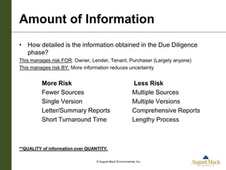 Amount of Information
• How detailed is the information obtained in the Due Diligence
  phase?
This manages risk FOR: Owner, Lender, Tenant, Purchaser (Largely anyone)
This manages risk BY: More information reduces uncertainty


         More Risk                                          Less Risk
         Fewer Sources                                      Multiple Sources
         Single Version                                     Multiple Versions
         Letter/Summary Reports                             Comprehensive Reports
         Short Turnaround Time                              Lengthy Process



**QUALITY of information over QUANTITY.

                                  © August Mack Environmental, Inc.
 