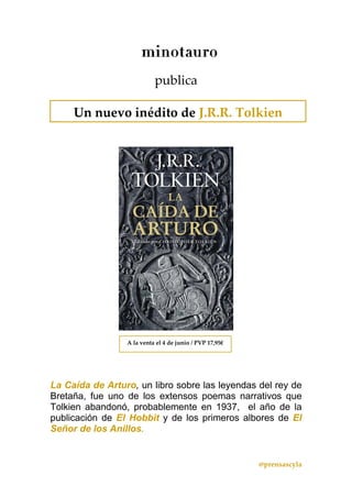 @prensascyla 
 
 
publica 
La Caída de Arturo, un libro sobre las leyendas del rey de
Bretaña, fue uno de los extensos poemas narrativos que
Tolkien abandonó, probablemente en 1937, el año de la
publicación de El Hobbit y de los primeros albores de El
Señor de los Anillos.
Un nuevo inédito de J.R.R. Tolkien  
A la venta el 4 de junio / PVP 17,95€
 