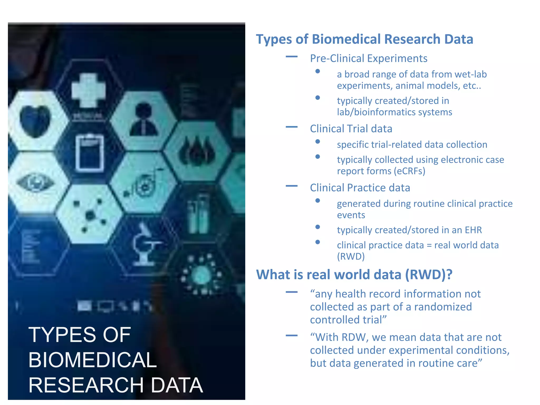 RCHSD Clinical Research Seminar Series -
07/28/2020
Types of Biomedical Research Data
– Pre-Clinical Experiments
• a broad range of data from wet-lab
experiments, animal models, etc..
• typically created/stored in
lab/bioinformatics systems
– Clinical Trial data
• specific trial-related data collection
• typically collected using electronic case
report forms (eCRFs)
– Clinical Practice data
• generated during routine clinical practice
events
• typically created/stored in an EHR
• clinical practice data = real world data
(RWD)
What is real world data (RWD)?
– “any health record information not
collected as part of a randomized
controlled trial”
– “With RDW, we mean data that are not
collected under experimental conditions,
but data generated in routine care”
TYPES OF
BIOMEDICAL
RESEARCH DATA
 