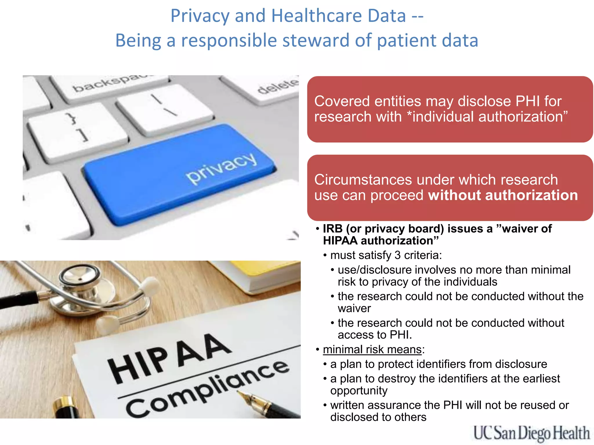 Privacy and Healthcare Data --
Being a responsible steward of patient data
Covered entities may disclose PHI for
research with *individual authorization”
Circumstances under which research
use can proceed without authorization
• IRB (or privacy board) issues a ”waiver of
HIPAA authorization”
• must satisfy 3 criteria:
• use/disclosure involves no more than minimal
risk to privacy of the individuals
• the research could not be conducted without the
waiver
• the research could not be conducted without
access to PHI.
• minimal risk means:
• a plan to protect identifiers from disclosure
• a plan to destroy the identifiers at the earliest
opportunity
• written assurance the PHI will not be reused or
disclosed to others
 