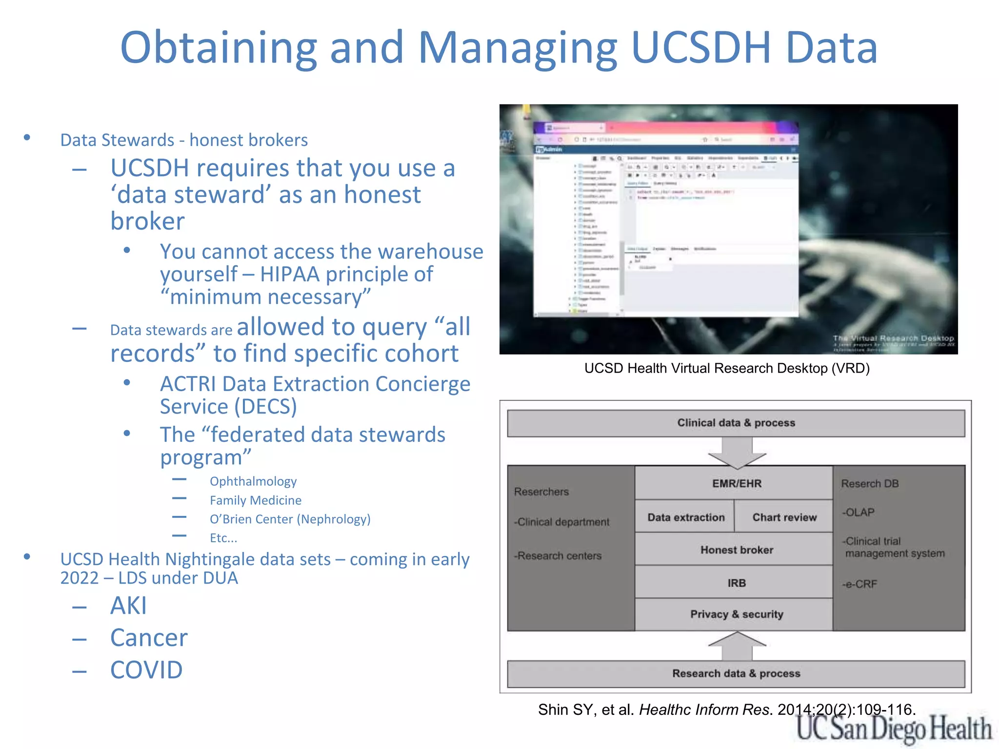Obtaining and Managing UCSDH Data
• Data Stewards - honest brokers
– UCSDH requires that you use a
‘data steward’ as an honest
broker
• You cannot access the warehouse
yourself – HIPAA principle of
“minimum necessary”
– Data stewards are allowed to query “all
records” to find specific cohort
• ACTRI Data Extraction Concierge
Service (DECS)
• The “federated data stewards
program”
– Ophthalmology
– Family Medicine
– O’Brien Center (Nephrology)
– Etc...
• UCSD Health Nightingale data sets – coming in early
2022 – LDS under DUA
– AKI
– Cancer
– COVID
UCSD Health Virtual Research Desktop (VRD)
Shin SY, et al. Healthc Inform Res. 2014;20(2):109-116.
 
