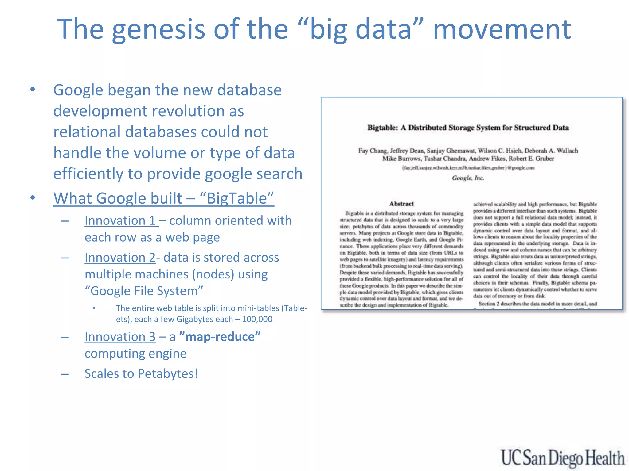 The genesis of the “big data” movement
• Google began the new database
development revolution as
relational databases could not
handle the volume or type of data
efficiently to provide google search
• What Google built – “BigTable”
– Innovation 1 – column oriented with
each row as a web page
– Innovation 2- data is stored across
multiple machines (nodes) using
“Google File System”
• The entire web table is split into mini-tables (Table-
ets), each a few Gigabytes each – 100,000
– Innovation 3 – a ”map-reduce”
computing engine
– Scales to Petabytes!
 