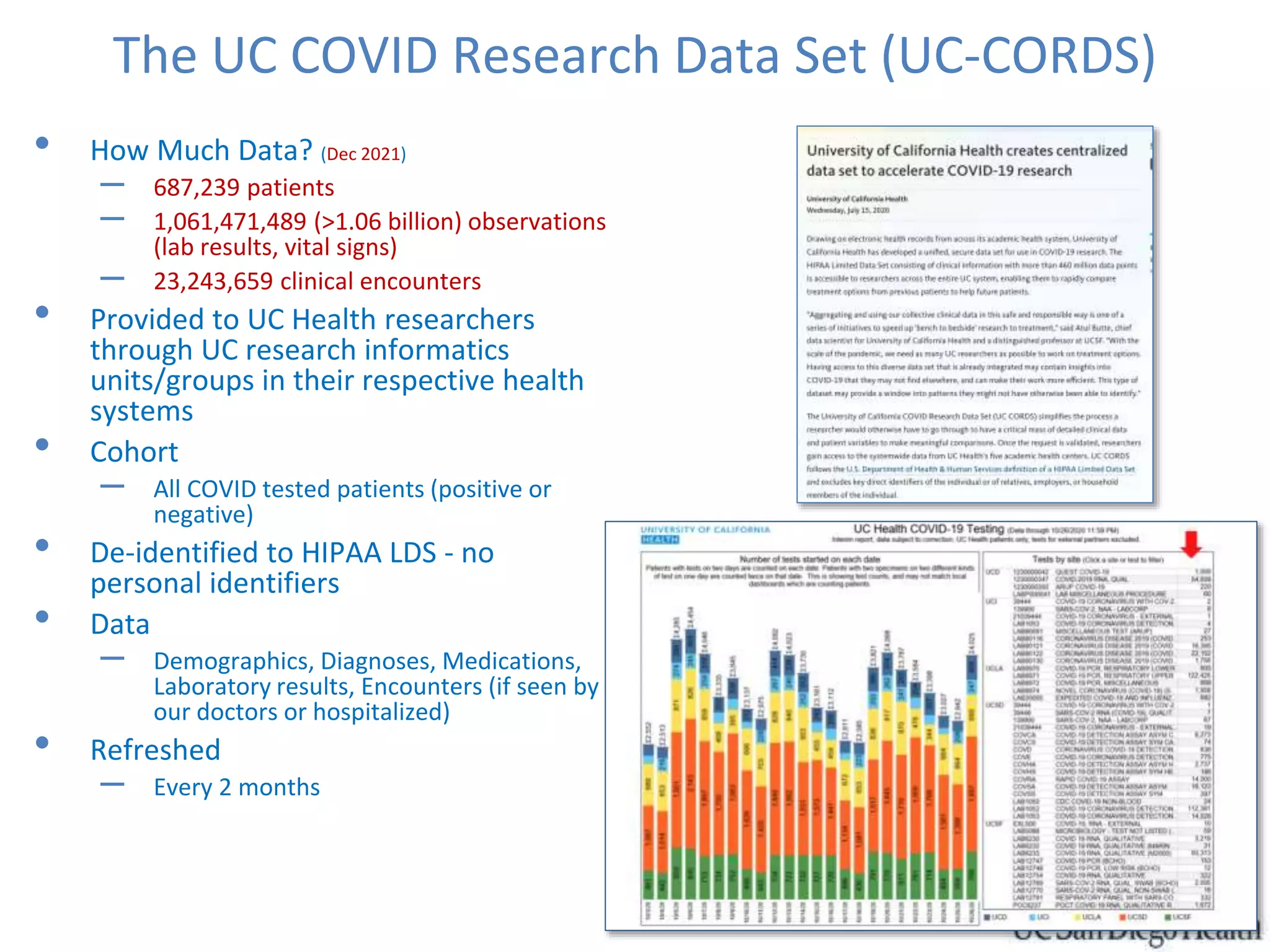 The UC COVID Research Data Set (UC-CORDS)
• How Much Data? (Dec 2021)
– 687,239 patients
– 1,061,471,489 (>1.06 billion) observations
(lab results, vital signs)
– 23,243,659 clinical encounters
• Provided to UC Health researchers
through UC research informatics
units/groups in their respective health
systems
• Cohort
– All COVID tested patients (positive or
negative)
• De-identified to HIPAA LDS - no
personal identifiers
• Data
– Demographics, Diagnoses, Medications,
Laboratory results, Encounters (if seen by
our doctors or hospitalized)
• Refreshed
– Every 2 months
 