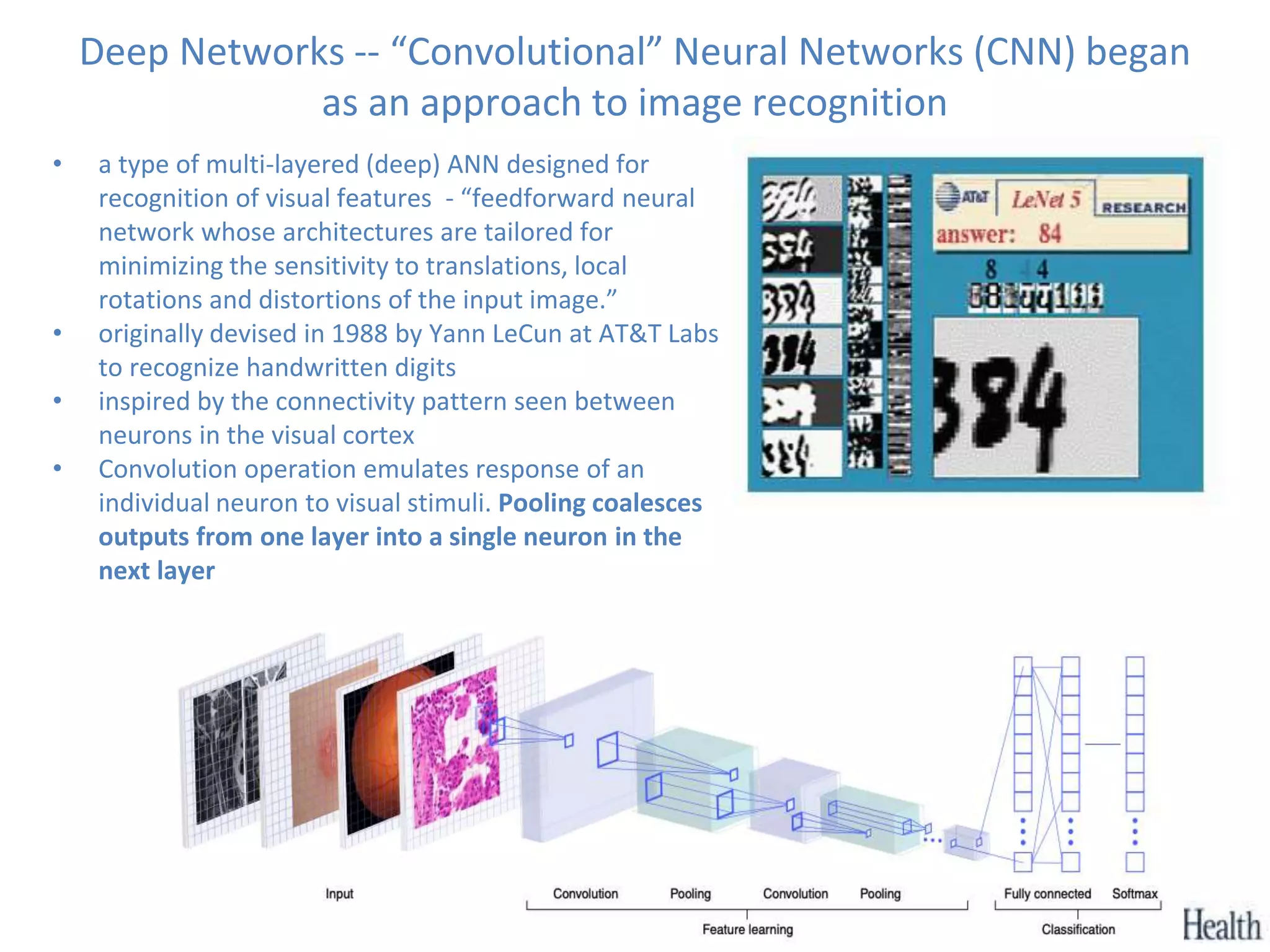 Deep Networks -- “Convolutional” Neural Networks (CNN) began
as an approach to image recognition
• a type of multi-layered (deep) ANN designed for
recognition of visual features - “feedforward neural
network whose architectures are tailored for
minimizing the sensitivity to translations, local
rotations and distortions of the input image.”
• originally devised in 1988 by Yann LeCun at AT&T Labs
to recognize handwritten digits
• inspired by the connectivity pattern seen between
neurons in the visual cortex
• Convolution operation emulates response of an
individual neuron to visual stimuli. Pooling coalesces
outputs from one layer into a single neuron in the
next layer
 
