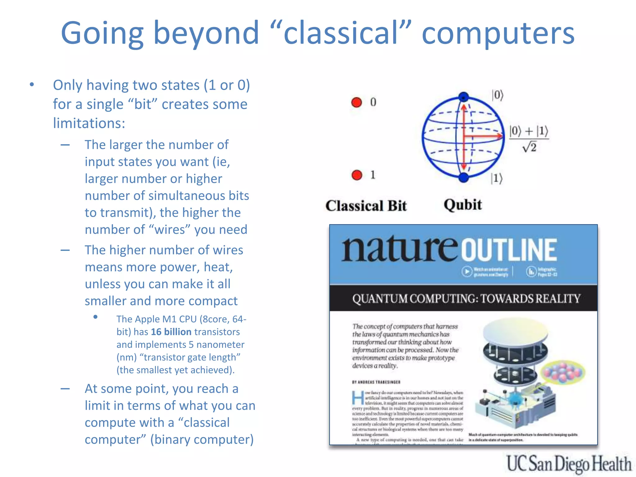 Going beyond “classical” computers
• Only having two states (1 or 0)
for a single “bit” creates some
limitations:
– The larger the number of
input states you want (ie,
larger number or higher
number of simultaneous bits
to transmit), the higher the
number of “wires” you need
– The higher number of wires
means more power, heat,
unless you can make it all
smaller and more compact
• The Apple M1 CPU (8core, 64-
bit) has 16 billion transistors
and implements 5 nanometer
(nm) “transistor gate length”
(the smallest yet achieved).
– At some point, you reach a
limit in terms of what you can
compute with a “classical
computer” (binary computer)
 
