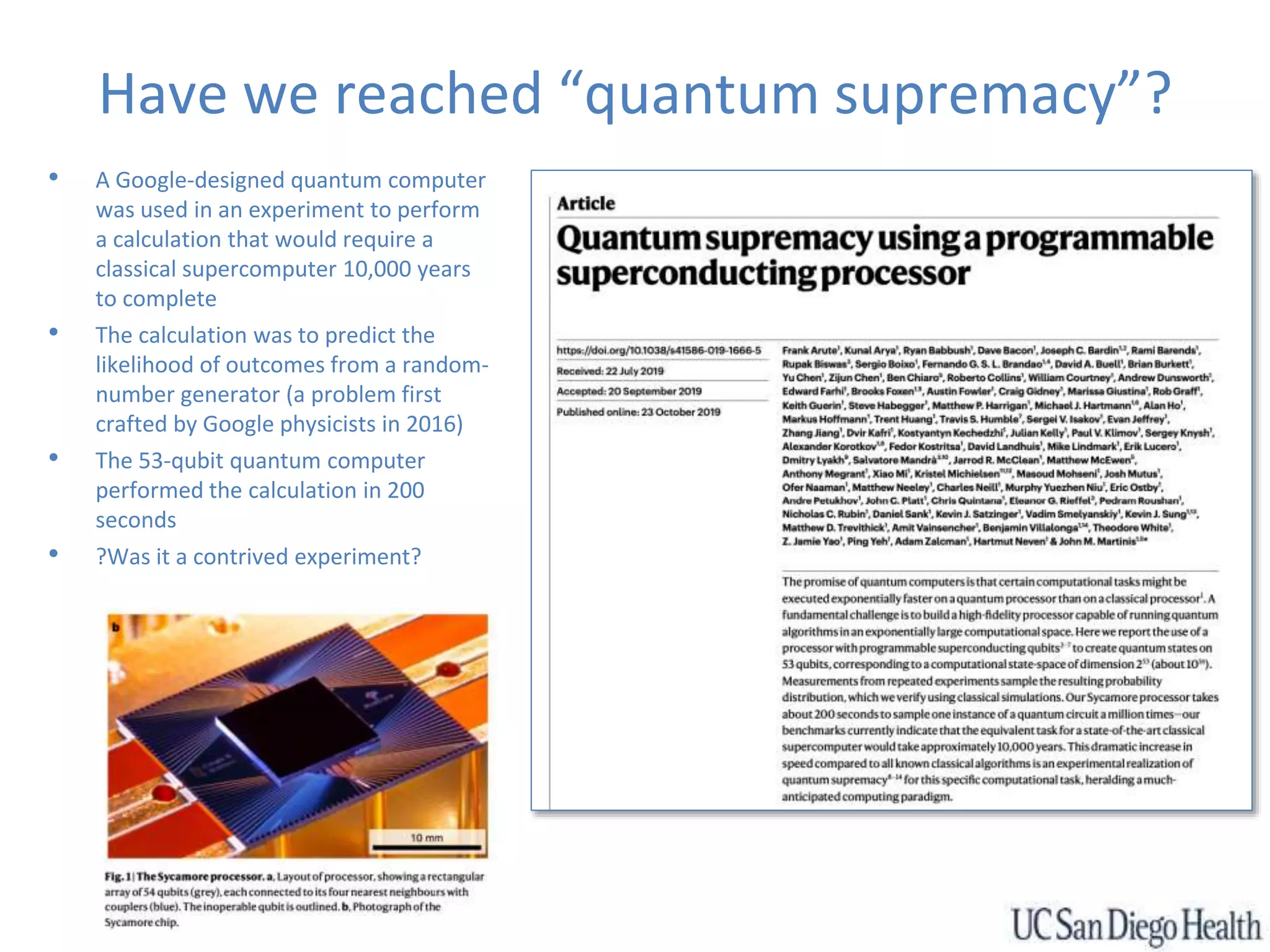 Have we reached “quantum supremacy”?
• A Google-designed quantum computer
was used in an experiment to perform
a calculation that would require a
classical supercomputer 10,000 years
to complete
• The calculation was to predict the
likelihood of outcomes from a random-
number generator (a problem first
crafted by Google physicists in 2016)
• The 53-qubit quantum computer
performed the calculation in 200
seconds
• ?Was it a contrived experiment?
 