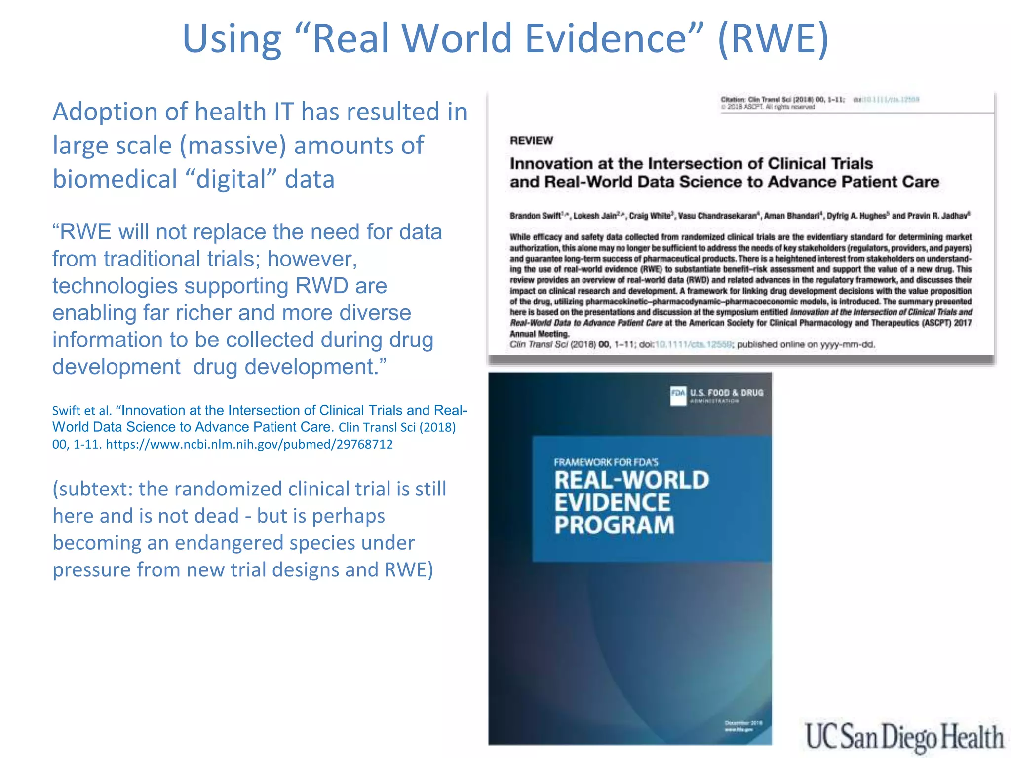 Using “Real World Evidence” (RWE)
Adoption of health IT has resulted in
large scale (massive) amounts of
biomedical “digital” data
“RWE will not replace the need for data
from traditional trials; however,
technologies supporting RWD are
enabling far richer and more diverse
information to be collected during drug
development drug development.”
Swift et al. “Innovation at the Intersection of Clinical Trials and Real-
World Data Science to Advance Patient Care. Clin Transl Sci (2018)
00, 1-11. https://www.ncbi.nlm.nih.gov/pubmed/29768712
(subtext: the randomized clinical trial is still
here and is not dead - but is perhaps
becoming an endangered species under
pressure from new trial designs and RWE)
 