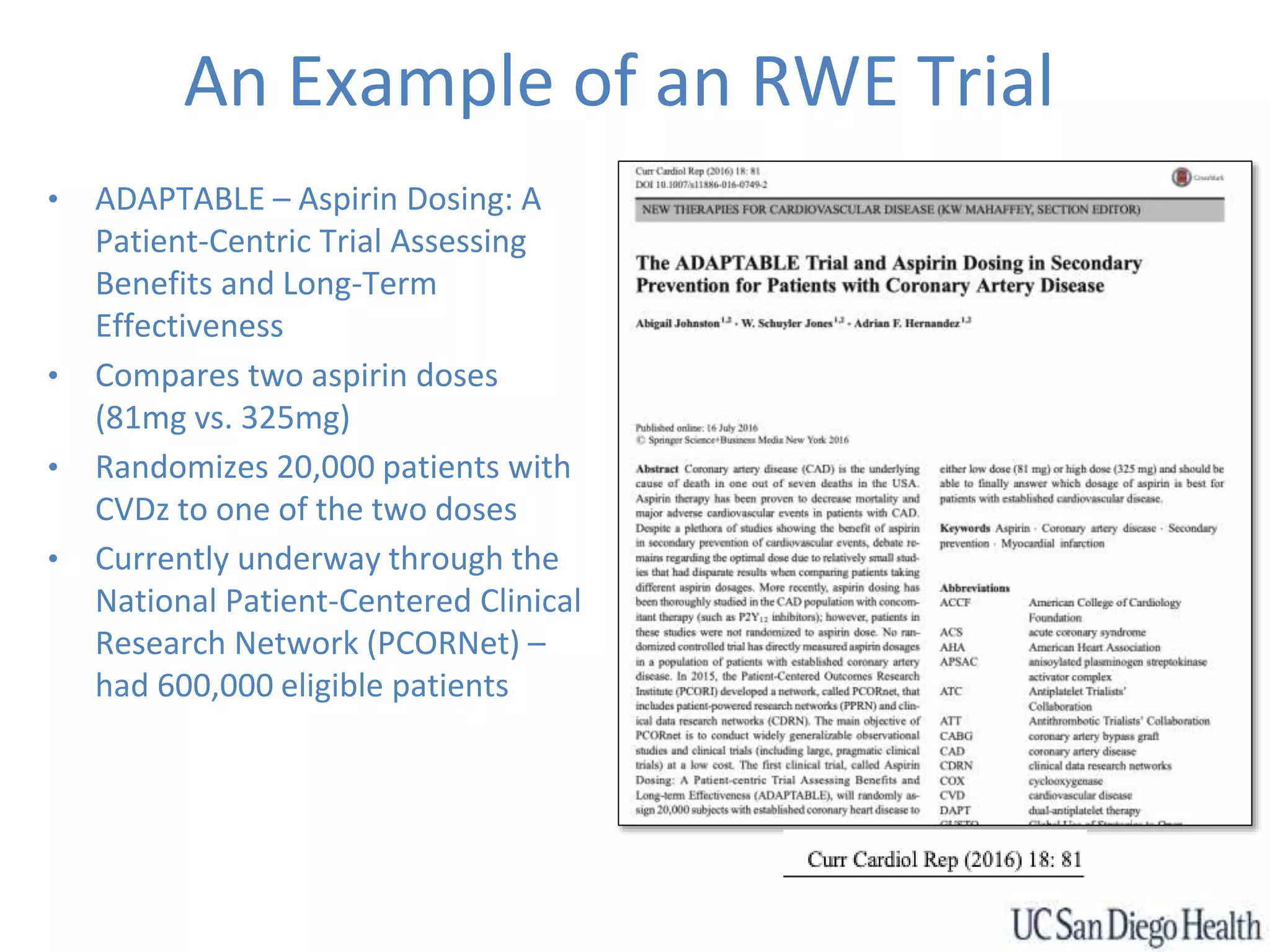 An Example of an RWE Trial
• ADAPTABLE – Aspirin Dosing: A
Patient-Centric Trial Assessing
Benefits and Long-Term
Effectiveness
• Compares two aspirin doses
(81mg vs. 325mg)
• Randomizes 20,000 patients with
CVDz to one of the two doses
• Currently underway through the
National Patient-Centered Clinical
Research Network (PCORNet) –
had 600,000 eligible patients
 