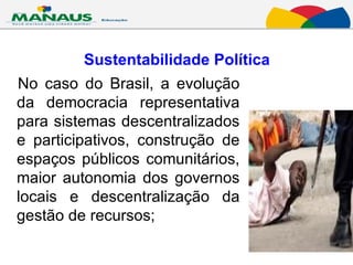 Sustentabilidade Política No caso do Brasil, a evolução da democracia representativa para sistemas descentralizados e participativos, construção de espaços públicos comunitários, maior autonomia dos governos locais e descentralização da gestão de recursos;  