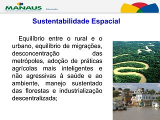 Sustentabilidade Espacial   Equilíbrio entre o rural e o urbano, equilíbrio de migrações, desconcentração das metrópoles, adoção de práticas agrícolas mais inteligentes e não agressivas à saúde e ao ambiente, manejo sustentado das florestas e industrialização descentralizada;  
