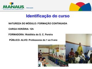 Identificação do curso NATUREZA DO MÓDULO: FORMAÇÃO CONTINUADA CARGA HORÁRIA: 12h FORMADORA: Waldiléia do S. C. Pereira PÚBLICO- ALVO: Professores do 1 ao 9 ano 