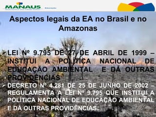 Aspectos legais da EA no Brasil e no Amazonas LEI Nº 9.795 DE 27 DE ABRIL DE 1999 – INSTITUI A POLÍTICA NACIONAL DE EDUCAÇÃO AMBIENTAL  E DÁ OUTRAS PROVIDÊNCIAS  DECRETO Nº 4.281 DE 25 DE JUNHO DE 2002 – REGULAMENTA A LEI Nº 9.795 QUE INSTITUI A POLÍTICA NACIONAL DE EDUCAÇÃO AMBIENTAL E DÁ OUTRAS PROVIDÊNCIAS .  