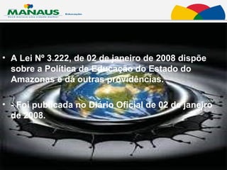 A Lei Nº 3.222, de 02 de janeiro de 2008 dispõe sobre a Política de Educação do Estado do Amazonas e dá outras providências.  - Foi publicada no Diário Oficial de 02 de janeiro de 2008.  