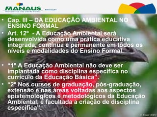 Cap. III – DA EDUCAÇÃO AMBIENTAL NO ENSINO FORMAL Art. 12º  - A Educação Ambiental será desenvolvida como uma prática educativa integrada, contínua e permanente em todos os níveis e modalidades do Ensino Formal.  “ 1º A Educação Ambiental não deve ser implantada como disciplina específica no currículo da Educação Básica”.  “ 2º Nos cursos de graduação, pós-graduação, extensão e nas áreas voltadas aos aspectos epistemológicos e metodológicos da Educação Ambiental, é facultada a criação de disciplina específica”.  