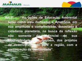 Art.3º -  “As ações de Educação Ambiental terão como eixo norteador a Amazônia, em sua amplitude e complexidade, associada à cidadania planetária, na busca da reflexão não somente do potencial de sua biodiversidade, mas também, dos projetos de desenvolvimento para a região, com a participação da comunidade”.  