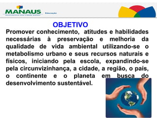 OBJETIVO Promover conhecimento,  atitudes e habilidades necessárias à preservação e melhoria da qualidade de vida ambiental utilizando-se o metabolismo urbano e seus recursos naturais e físicos, iniciando pela escola, expandindo-se pela circunvizinhança, a cidade, a região, o país, o continente e o planeta em busca do desenvolvimento sustentável. 