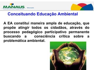 Conceituando Educação Ambiental A EA constitui maneira ampla de educação, que propõe atingir todos os cidadãos, através do processo pedagógico participativo permanente buscando a  consciência crítica sobre a problemática ambiental. 