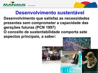 Desenvolvimento sustentável Desenvolvimento que satisfaz as necessidades  presentes sem comprometer a capacidade das gerações futuras (PCN 1997)  O conceito de sustentabilidade comporta sete aspectos principais, a saber:  