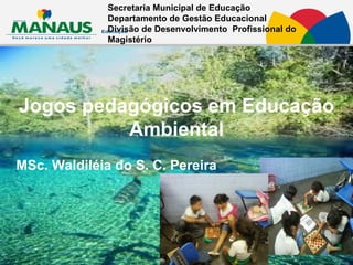 Jogos pedagógicos em Educação Ambiental MSc. Waldiléia do S. C. Pereira Secretaria Municipal de Educação  Departamento de Gestão Educacional Divisão de Desenvolvimento  Profissional do Magistério   