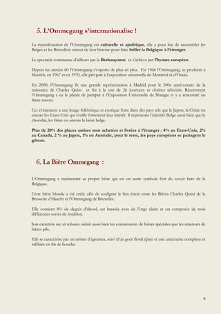 6
5. L’Ommegang s’internationalise !
La manisfestation de l’Ommegang est culturelle et apolitique, elle a pour but de rassembler les
Belges et les Bruxellois autour de leur histoire pour faire briller la Belgique à l’étranger.
Le spectacle commence d’ailleurs par la Brabançonne et s’achève par l’hymne européen.
Depuis les années 60 l’Ommegang s’exporte de plus en plus. En 1966 l’Ommegang, se produisit à
Munich, en 1967 et en 1970, elle prit part à l’exposition universelle de Montréal et d’Osaka.
En 2000, l’Ommegang fit une grande représentation à Madrid pour le 500e anniversaire de la
naissance de Charles Quint et fut à la une de 26 journaux et chaînes télévisés. Récemment
l’Ommegang a eu le plaisir de partiper à l’Exposition Universelle de Shangai et y a rencontré un
franc succès.
Cet événement a une image folklorique et exotique forte dans des pays tels que le Japon, la Chine ou
encore les Etats-Unis qui éveille fortement leur intérêt. Il représente l’identité Belge aussi bien que le
chocolat, les frites ou encore la bière belge.
Plus de 20% des places assises sont achetées et livrées à l’étranger : 4% au Etats-Unis, 2%
au Canada, 2 % au Japon, 1% en Australie, pour le reste, les pays européens se partagent le
gâteau.
6. La Bière Ommegang :
L’Ommegang a maintenant sa propre bière qui est un autre symbole fort du savoir faire de la
Belgique.
Cette bière blonde a été créée afin de souligner le lien étroit entre les Bières Charles Quint de la
Brasserie d’Haacht et l’Ommegang de Bruxelles.
Elle contient 8% de degrés d’alcool, est brassée avec de l’orge claire et est composée de trois
différentes sortes de houblon.
Son caractère sec et robuste séduit aussi bien les connaisseurs de bières spéciales que les amateurs de
bières pils.
Elle se caractérise par un arôme d’agrumes, suivi d’un goût floral épicé et une amertume complexe et
raffinée en fin de bouche.
 