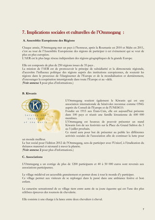 7
7. Implications sociales et culturelles de l’Ommegang :
A. Assemblée Européenne des Régions
Chaque année, l’Ommegang met un pays à l’honneur, après la Roumanie en 2010 et Malte en 2011,
c’est au tour de l’Assemblée Européenne des régions de participer à cet événement qui se veut de
plus en plus européen.
L’AER est le plus large réseau indépendant des régions géographiques de la grande Europe.
Elle est composée de plus de 250 régions issues de 35 pays .
La mission de l’AER est de promouvoir le principe de subsidiarité et la démoncratie régionale,
d’accroître l’influence politique des régions auprès des institutions européennes, de soutenir les
régions dans le processus de l’élargissemet de l’Europe et de la mondialisation et dernièrement,
d’encourager la coopération interrégionale dans toute l’Europe et au –delà.
(Voir annexe 1 pour plus d’informations.)
B. Kiwanis
L’Ommegang soutient également le Kiwanis qui est une
association internationale de bénévoles reconnue comme ONG
auprès du Conseil de l'Europe et de l'UNESCO.
Fondée en 1915 aux États-Unis, elle est aujourd’hui présente
dans 100 pays et réunit une famille kiwanienne de 600 000
membres.
L’Ommegang est heureux de pouvoir présenter un stand
Kiwanis lors de ses festivités sur la Place du Grand Sablon du 3
au 5 juillet prochain.
Ce stand aura pour but de présenter au public les différentes
activités sociales de l’association afin de continuer la lutte pour
un monde meilleur.
Le but social pour l’édition 2012 de l’Ommegang, sera de participer avec l’Unicef, à l’éradication du
thétanos maternel et néonatal à traver la planète.
(Voir annexe 2 pour plus d’informations.)
C. Associations
L’Ommegang a un cortège de plus de 1200 participants et 40 à 50 000 euros sont reversés aux
associations participantes.
Le village médiéval est accessible gratuitement et permet donc à tout le monde d’y participer.
Ce village permet aux visiteurs de se replonger dans le passé dans une ambiance festive et bon
enfant.
Le caractère sensationnel de ce village tient entre autre de sa joute équestre qui est l’une des plus
célèbres épreuves des tournois de chevalerie.
Elle consiste à une charge à la lance entre deux chevaliers à cheval.
 