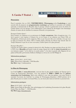 8
8. Carolus V Festival :
Présentation
Pour la première fois en 2012, VISITBRUSSELS, l'Ommegang et le Coudenberg se sont
associés afin de proposer une programmation touristique qui renforce la notoriété et la visibilité
nationale et internationale de Bruxelles dans le paysage culturel et patrimonial autour du thème de
Charles Quint et de son époque. Cette collaboration a pour objectif de développer cette thématique
d'année en année afin de satisfaire les amateurs d'histoire et de patrimoine.
Pourquoi Charles Quint ?
Pour certains, cet empereur est un précurseur de l'unité européenne. Mais n'exagérons rien : il a
fait la guerre à trois reprises à François Ier, roi de France et ses relations avec Henri VIII, roi
d'Angleterre, n'étaient pas moins orageuses. Mais ce que l'on peut dire avec certitude, c'est que sous
le règne de François Ier, Henry VIII et Charles Quint, l'Europe du Moyen-Age bascule dans les
Temps Modernes et que de ces trois souverains, Charles Quint est le plus puissant.
Pourquoi Bruxelles ?
L'époque de Charles Quint a marqué le destin de la ville. Pendant son règne qui dure 40 ans, de 1515
à 1555, c'est à Bruxelles qu'il passe le plus de temps, faisant de la ville un centre de pouvoir pour
son immense empire " où le soleil ne se couche jamais "; c'est dans la grande salle d'apparat de son
palais de Bruxelles qu'il choisira d'ailleurs d'abdiquer en faveur de son fils Philippe II.
Informations pratiques :
Date : 20/05/2012 – 05/07/2012
Lieu : Divers lieux à Bruxelles - 1000 Bruxelles
Site Web : http://visitbrussels.be
Le Dîner de l’Ommegang
Les 3 et 5 juillet, le menu-découverte, concocté dans la plus grande tradition de l'époque par le
Centre de Gastronomie Historique, vous sera proposé de 18h00 à 20h00 dans les galeries
souterraines du Coudenberg. Après cette collation et une visite des galeries, vous serez invités à
rejoindre l'ouverture des festivités. Le cortège de l'Ommegang démarrera à 20h00 précises de la
place Royale pour se rendre à la Grand Place, où, une heure plus tard, les festivités se poursuivront.
Informations pratiques:
Date: 03/07/2012 – 05/07/2012
Lieu: Ancien Palais de Bruxelles- Site archéologique du Coudenberg (Souterrains de la place Royale)
Entrée Place des Palais 7 – 1000 Bruxelles
Site Web: http://brusselicous.be
 