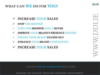 D&D
WHAT CAN WE DO FOR YOU?




                                                                                                             WWW.DDI.IE
    INCREASE YOUR SALES
        STOP THE SHOPPER
        TURN THE SHOPPER INTO A BUYER
        IMPROVE YOUR BRAND’S PRESENCE INSTORE
        ENSURE YOUR BRAND STANDS OUT
        ENHANCE YOUR BRAND’S PERCEPTION

    INCREASE YOUR SALES




                     CREATIVE RETAIL MARKETING SOLUTIONS

       CREATIVE DESIGN / PRINT / MANUFACTURE / POP INSTALLATION / POP MAINTENANCE / STORAGE & DISTRIBUTION
 