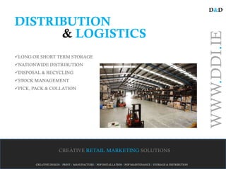 D&D

DISTRIBUTION
      & LOGISTICS




                                                                                                             WWW.DDI.IE
LONG OR SHORT TERM STORAGE
NATIONWIDE DISTRIBUTION
DISPOSAL & RECYCLING
STOCK MANAGEMENT
PICK, PACK & COLLATION




                     CREATIVE RETAIL MARKETING SOLUTIONS

       CREATIVE DESIGN / PRINT / MANUFACTURE / POP INSTALLATION / POP MAINTENANCE / STORAGE & DISTRIBUTION
 