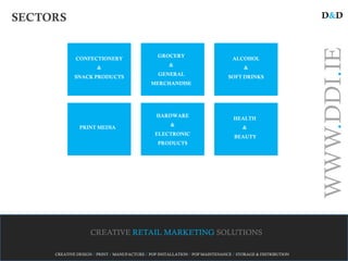 SECTORS                                                                                                    D&D




                                                                                                           WWW.DDI.IE
                                                GROCERY
             CONFECTIONERY                                                      ALCOHOL
                                                     &
                      &                                                             &
                                                GENERAL
             SNACK PRODUCTS                                                   SOFT DRINKS
                                             MERCHANDISE




                                               HARDWARE
                                                                                HEALTH
                                                     &
               PRINT MEDIA                                                          &
                                               ELECTRONIC
                                                                                BEAUTY
                                                PRODUCTS




                   CREATIVE RETAIL MARKETING SOLUTIONS

     CREATIVE DESIGN / PRINT / MANUFACTURE / POP INSTALLATION / POP MAINTENANCE / STORAGE & DISTRIBUTION
 