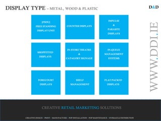 DISPLAY TYPE – METAL, WOOD & PLASTIC                                                                         D&D


                                                                                  IMPULSE
                     [FSDU]




                                                                                                             WWW.DDI.IE
                                            COUNTER DISPLAYS                          &
                FREE STANDING
                                                                                  PARASITE
                 DISPLAY UNIT
                                                                                  DISPLAYS




                                             IN-STORE THEATRE                     IN-QUEUE
                 SHOPFITTED
                                                       &                       MANAGEMENT
                   DISPLAYS
                                           CATAGORY SIGNAGE                       SYSTEMS




                  FORECOURT                          SHELF                     FLAT PACKED
                    DISPLAYS                    MANAGEMENT                       DISPLAYS




                     CREATIVE RETAIL MARKETING SOLUTIONS

       CREATIVE DESIGN / PRINT / MANUFACTURE / POP INSTALLATION / POP MAINTENANCE / STORAGE & DISTRIBUTION
 