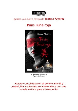 publica una nueva novela de         Blanca Álvarez

             París, luna roja




                A la venta el 09/04/2013
                   A partir de 16 años




   Autora consolidada en el género infantil y
juvenil, Blanca Álvarez se atreve ahora con una
        novela erótica para adolescentes
 