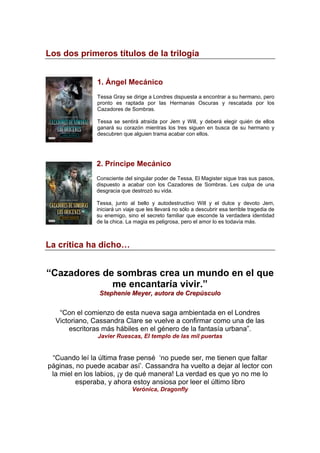 Los dos primeros títulos de la trilogía
1. Ángel Mecánico
Tessa Gray se dirige a Londres dispuesta a encontrar a su hermano, pero
pronto es raptada por las Hermanas Oscuras y rescatada por los
Cazadores de Sombras.
Tessa se sentirá atraída por Jem y Will, y deberá elegir quién de ellos
ganará su corazón mientras los tres siguen en busca de su hermano y
descubren que alguien trama acabar con ellos.
2. Príncipe Mecánico
Consciente del singular poder de Tessa, El Magister sigue tras sus pasos,
dispuesto a acabar con los Cazadores de Sombras. Les culpa de una
desgracia que destrozó su vida.
Tessa, junto al bello y autodestructivo Will y el dulce y devoto Jem,
iniciará un viaje que les llevará no sólo a descubrir esa terrible tragedia de
su enemigo, sino el secreto familiar que esconde la verdadera identidad
de la chica. La magia es peligrosa, pero el amor lo es todavía más.
La crítica ha dicho…
“Cazadores de sombras crea un mundo en el que
me encantaría vivir.”
SStteepphheenniiee MMeeyyeerr,, aauuttoorraa ddee CCrreeppúússccuulloo
“Con el comienzo de esta nueva saga ambientada en el Londres
Victoriano, Cassandra Clare se vuelve a confirmar como una de las
escritoras más hábiles en el género de la fantasía urbana”.
Javier Ruescas, El templo de las mil puertas
“Cuando leí la última frase pensé ‘no puede ser, me tienen que faltar
páginas, no puede acabar así’. Cassandra ha vuelto a dejar al lector con
la miel en los labios, ¡y de qué manera! La verdad es que yo no me lo
esperaba, y ahora estoy ansiosa por leer el último libro
Verónica, Dragonfly
 