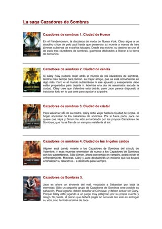 La saga Cazadores de Sombras
Cazadores de sombras 1. Ciudad de Hueso
En el Pandemonium, la discoteca de moda de Nueva York, Clary sigue a un
atractivo chico de pelo azul hasta que presencia su muerte a manos de tres
jóvenes cubiertos de extraños tatuajes. Desde esa noche, su destino se une al
de esos tres cazadores de sombras, guerreros dedicados a liberar a la tierra
de demonios.
Cazadores de sombras 2. Ciudad de ceniza
Si Clary Fray pudiera dejar atrás el mundo de los cazadores de sombras,
tendría más tiempo para Simon, su mejor amigo, que se está convirtiendo en
algo más. Pero ni el mundo subterráneo ni ese apuesto y exasperante Jace
están preparados para dejarla ir. Además una ola de asesinatos sacude la
ciudad. Clary cree que Valentine está detrás, pero Jace parece dispuesto a
traicionar todo en lo que cree para ayudar a su padre.
Cazadores de sombras 3. Ciudad de cristal
Para salvar la vida de su madre, Clary debe viajar hasta la Ciudad de Cristal, el
hogar ancestral de los cazadores de sombras. Por si fuera poco, Jace no
quiere que vaya y Simon ha sido encarcelado por los propios Cazadores de
Sombras, que no se fían de un vampiro resistente al sol.
Cazadores de sombras 4. Ciudad de los ángeles caídos
Alguien está dando muerte a los Cazadores de Sombras del círculo de
Valentine, y esas muertes enemistan de nuevo a los Cazadores de Sombras
con los subterráneos. Sólo Simon, ahora convertido en vampiro, podrá evitar el
enfrentamiento. Mientras, Clary y Jace descubrirán un misterio que les llevará
a fortalecer su relación o... a destruirla para siempre.
Cazadores de Sombras 5.
Jace es ahora un sirviente del mal, vinculado a Sebastian por toda la
eternidad. Sólo un pequeño grupo de Cazadores de Sombras cree posible su
salvación. Para lograrla, deben desafiar al Cónclave, y deben actuar sin Clary.
Porque Clary está jugando a un juego muy peligroso por su propia cuenta y
riesgo. Si pierde, el precio que deberá pagar no consiste tan solo en entregar
su vida, sino también el alma de Jace.
 