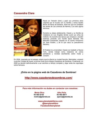 Cassandra Clare
Nació en Teherán (Irán) y pasó sus primeros años
viajando por el mundo con su familia y varios baúles
llenos de libros de fantasía, entre los que se contaban
las series de Las crónicas de Narnia y Los seis signos
de la luz.
Durante su etapa adolescente, Cassie y su familia se
instalaron en Los Angeles donde cursó sus años de
instituto. Es durante esa época que empieza a escribir
historias (incluida una novela épica llamada The
Beautiful Cassandra, basada en el cuento homónimo
de Jane Austen, y de la que saca su pseudónimo
literario).
Al finalizar la universidad, Cassie se trasladó a Nueva
York, donde trabajó como redactora de varios
periódicos y revistas escribiendo sobre moda y
corazón.
En 2004, inspirada por el paisaje urbano que le ofrecía su ciudad favorita, Manhattan, empezó
a escribir Ciudad de hueso, el primer título de la trilogía Cazadores de Sombras. Finalmente, en
2006 se decidió definitivamente a ser escritora a tiempo completo y dejar atrás los reportajes
sobre famosos.
¡Entra en la página web de Cazadores de Sombras!
http://www.cazadoresdesombras.com/
Para más información no dudes en contactar con nosotras:
Marta Oliva Alba Peña
93 492 8155 93 492 8871
moliva@planeta.es apena@planeta.es
www.planetadelibros.com
@teenplanetlibro
Facebook/teenplanet
 