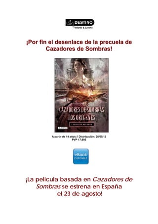 ¡¡PPoorr ffiinn eell ddeesseennllaaccee ddee llaa pprreeccuueellaa ddee
CCaazzaaddoorreess ddee SSoommbbrraass!!
A partir de 14 años // Distribución: 28/05/13
PVP 17,95€
¡La película basada en Cazadores de
Sombras se estrena en España
el 23 de agosto!
 