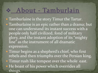  Tamburlaine is the story Timur the Tartar.
 Tamburlaine is an epic rather than a drama; but
one can understand its instant success with a
people only half civilized, fond of military
glory, and the instant adoption of its “mighty
line” as the instrument of all dramatic
expression.
 Timur begins as a shepherd’s chief, who first
rebels and then triumphs over the Persian king.
 Timur rush like tempest over the whole east.
 He boast of his power which overrides all
things.
 