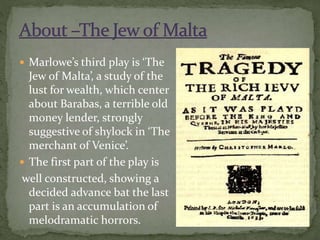  Marlowe’s third play is ‘The
Jew of Malta’, a study of the
lust for wealth, which center
about Barabas, a terrible old
money lender, strongly
suggestive of shylock in ‘The
merchant of Venice’.
 The first part of the play is
well constructed, showing a
decided advance bat the last
part is an accumulation of
melodramatic horrors.
 