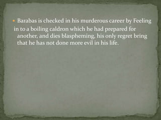  Barabas is checked in his murderous career by Feeling
in to a boiling caldron which he had prepared for
another, and dies blaspheming, his only regret bring
that he has not done more evil in his life.
 