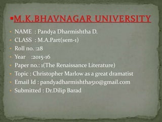 • NAME : Pandya Dharmishtha D.
• CLASS : M.A.Part(sem-1)
• Roll no. :28
• Year :2015-16
• Paper no.: 1(The Renaissance Literature)
• Topic : Christopher Marlow as a great dramatist
• Email Id : pandyadharmishtha510@gmail.com
• Submitted : Dr.Dilip Barad
 