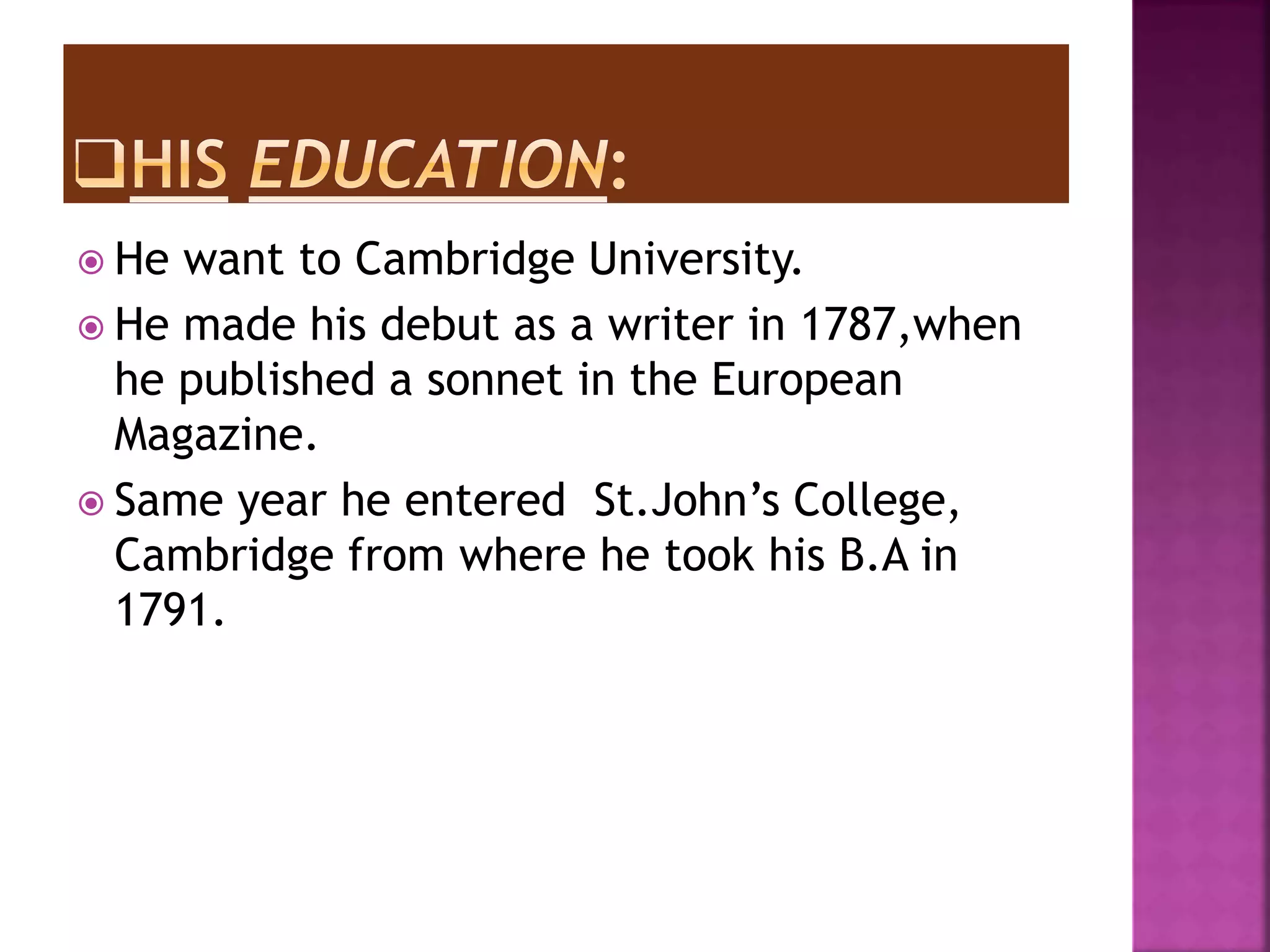  He want to Cambridge University.
He made his debut as a writer in 1787,when
he published a sonnet in the European
Magazine.
Same year he entered St.John’s College,
Cambridge from where he took his B.A in
1791.